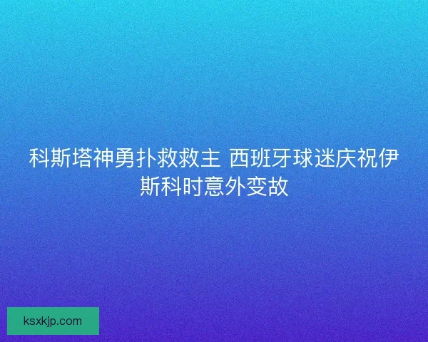 科斯塔神勇扑救救主 西班牙球迷庆祝伊斯科时意外变故