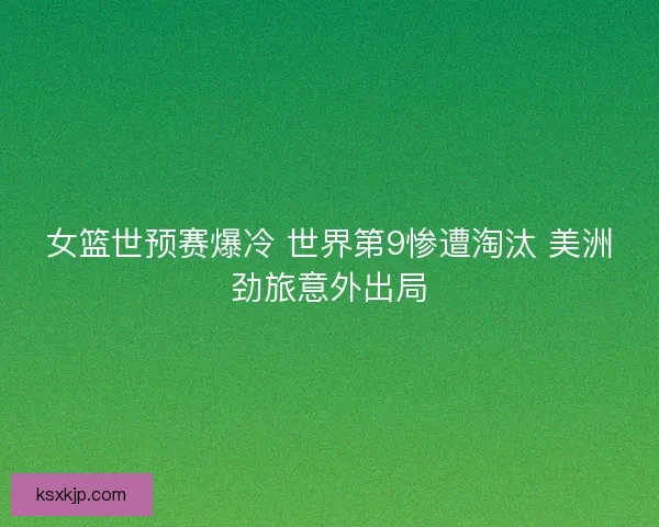 女篮世预赛爆冷 世界第9惨遭淘汰 美洲劲旅意外出局
