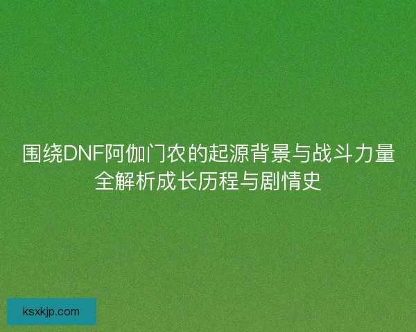 围绕DNF阿伽门农的起源背景与战斗力量全解析成长历程与剧情史