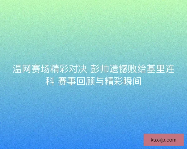温网赛场精彩对决 彭帅遗憾败给基里连科 赛事回顾与精彩瞬间