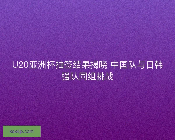 U20亚洲杯抽签结果揭晓 中国队与日韩强队同组挑战